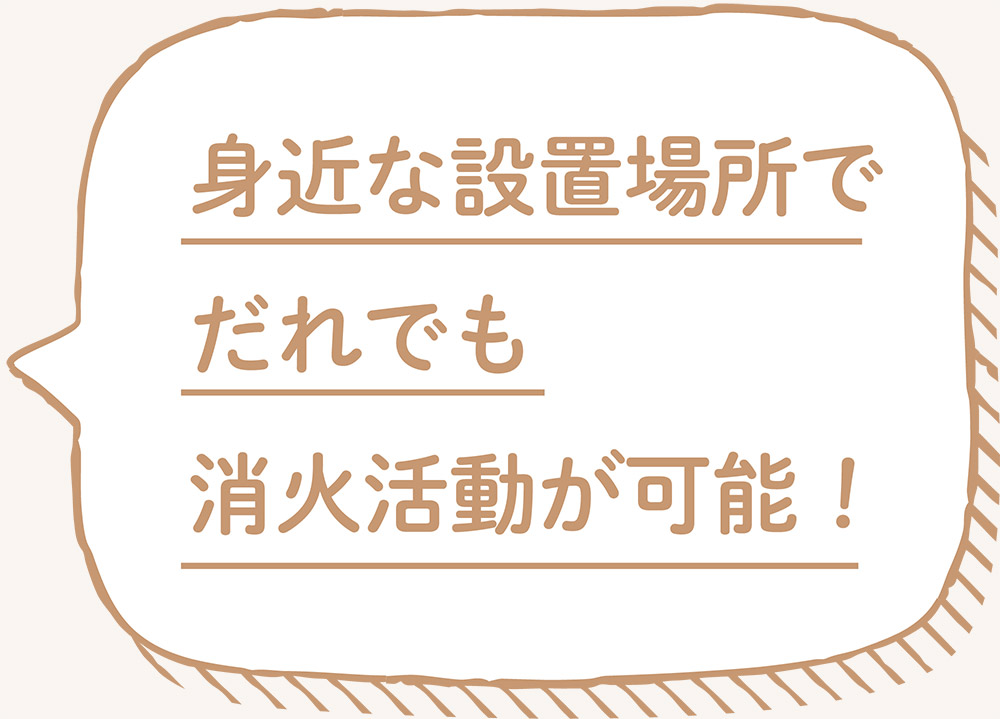 身近な設置場所でだれでも消火活動が可能！